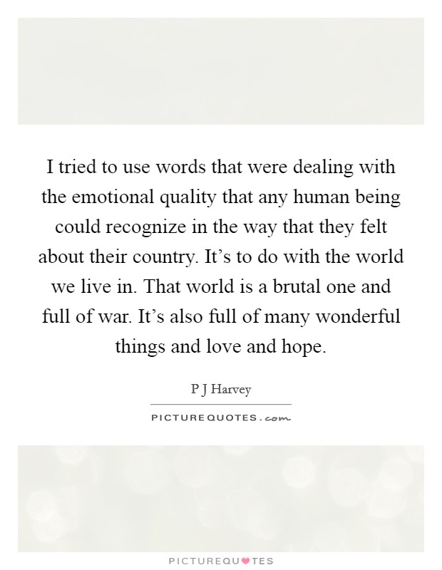 I tried to use words that were dealing with the emotional quality that any human being could recognize in the way that they felt about their country. It's to do with the world we live in. That world is a brutal one and full of war. It's also full of many wonderful things and love and hope Picture Quote #1