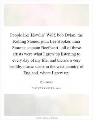 People like Howlin’ Wolf, bob Dylan, the Rolling Stones, john Lee Hooker, nina Simone, captain Beefheart - all of these artists were what I grew up listening to every day of my life. and there’s a very healthy music scene in the west country of England, where I grew up Picture Quote #1