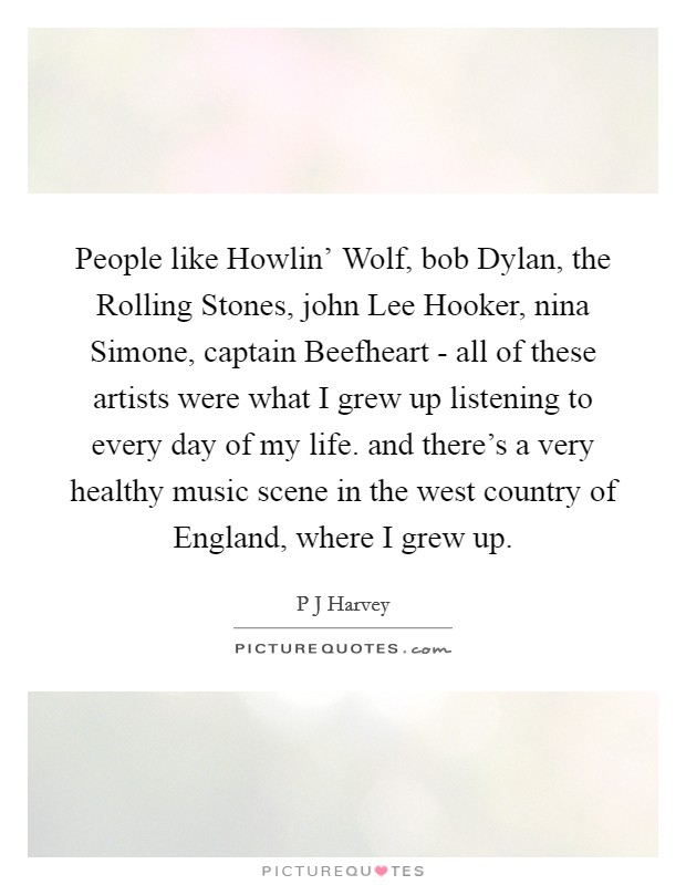 People like Howlin' Wolf, bob Dylan, the Rolling Stones, john Lee Hooker, nina Simone, captain Beefheart - all of these artists were what I grew up listening to every day of my life. and there's a very healthy music scene in the west country of England, where I grew up Picture Quote #1
