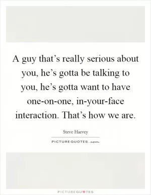 A guy that’s really serious about you, he’s gotta be talking to you, he’s gotta want to have one-on-one, in-your-face interaction. That’s how we are Picture Quote #1