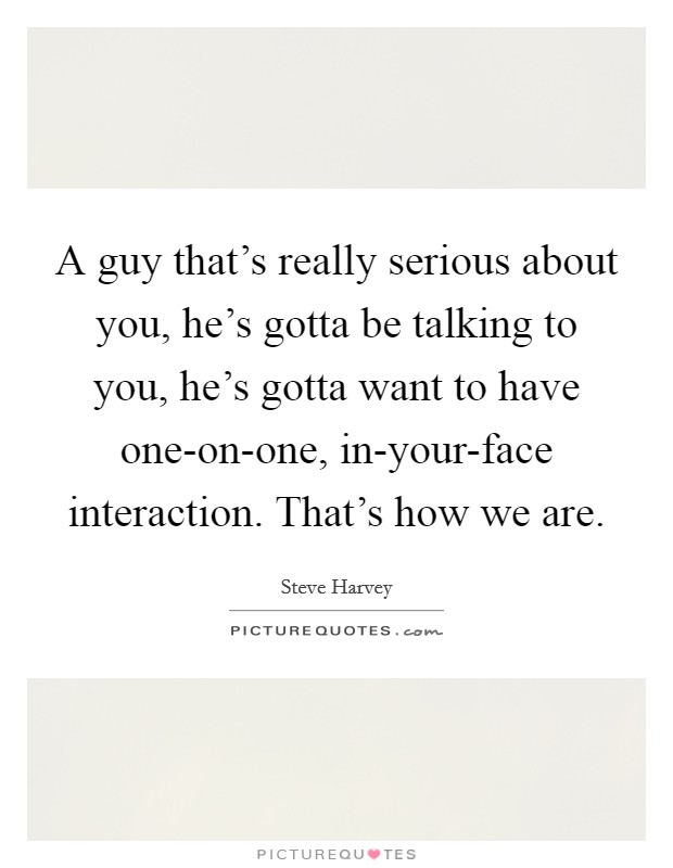 A guy that's really serious about you, he's gotta be talking to you, he's gotta want to have one-on-one, in-your-face interaction. That's how we are Picture Quote #1