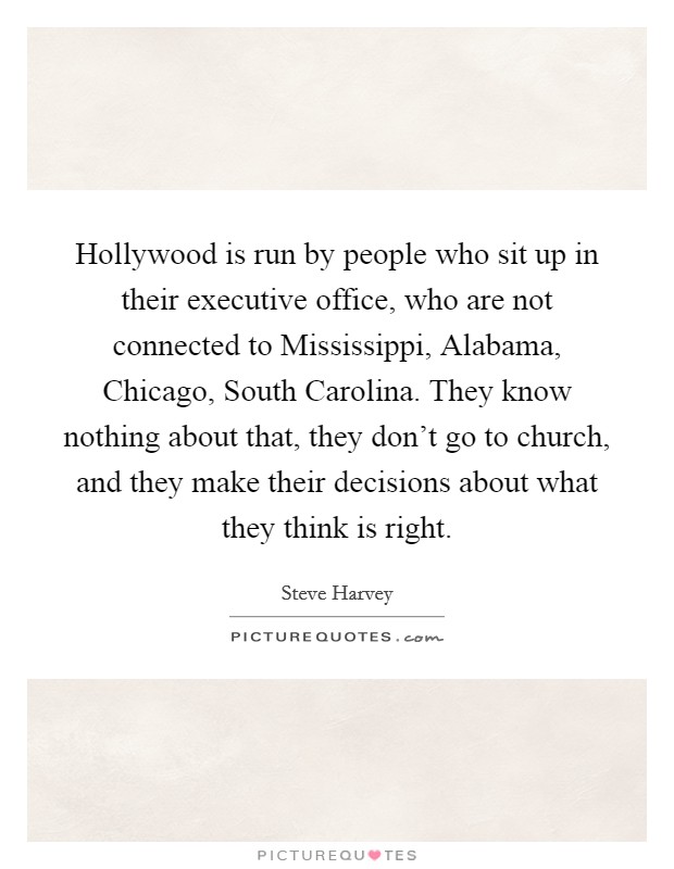 Hollywood is run by people who sit up in their executive office, who are not connected to Mississippi, Alabama, Chicago, South Carolina. They know nothing about that, they don't go to church, and they make their decisions about what they think is right Picture Quote #1