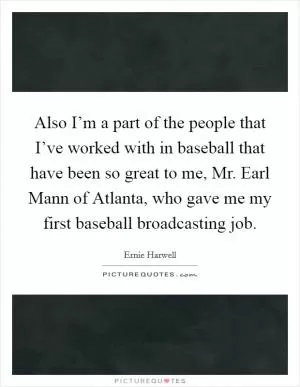 Also I’m a part of the people that I’ve worked with in baseball that have been so great to me, Mr. Earl Mann of Atlanta, who gave me my first baseball broadcasting job Picture Quote #1