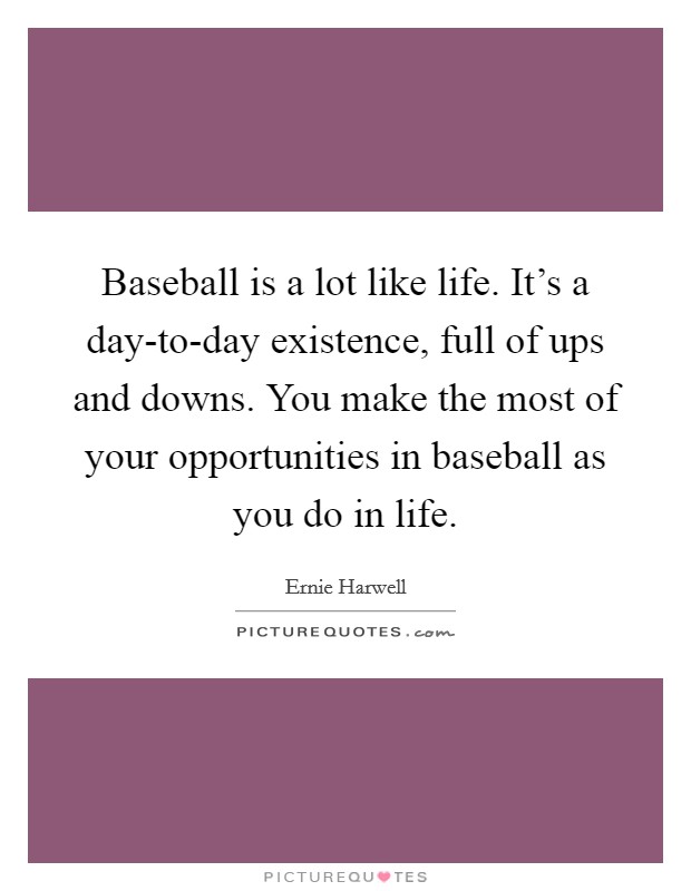 Baseball is a lot like life. It's a day-to-day existence, full of ups and downs. You make the most of your opportunities in baseball as you do in life Picture Quote #1
