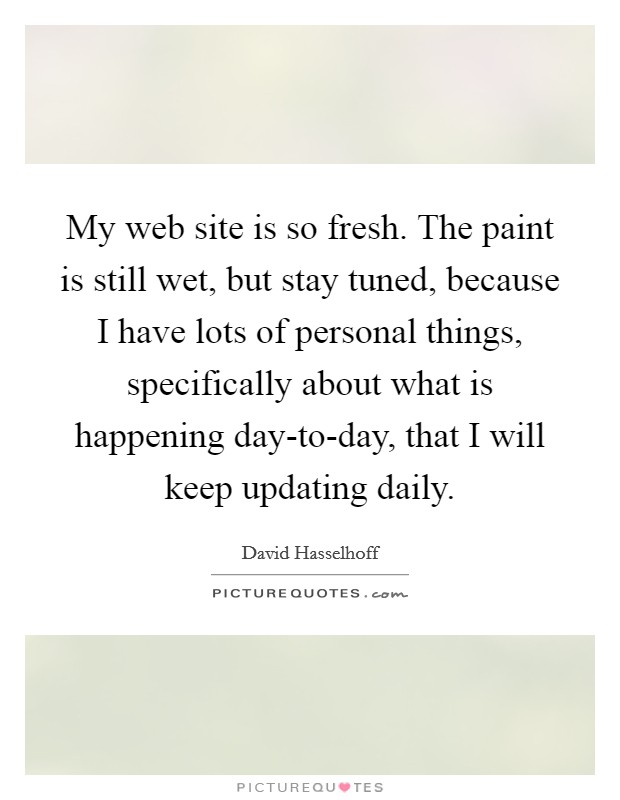 My web site is so fresh. The paint is still wet, but stay tuned, because I have lots of personal things, specifically about what is happening day-to-day, that I will keep updating daily Picture Quote #1