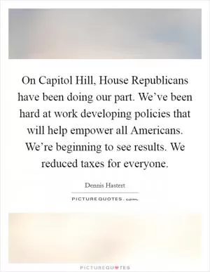 On Capitol Hill, House Republicans have been doing our part. We’ve been hard at work developing policies that will help empower all Americans. We’re beginning to see results. We reduced taxes for everyone Picture Quote #1