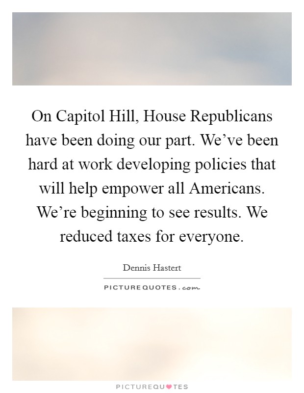 On Capitol Hill, House Republicans have been doing our part. We've been hard at work developing policies that will help empower all Americans. We're beginning to see results. We reduced taxes for everyone Picture Quote #1