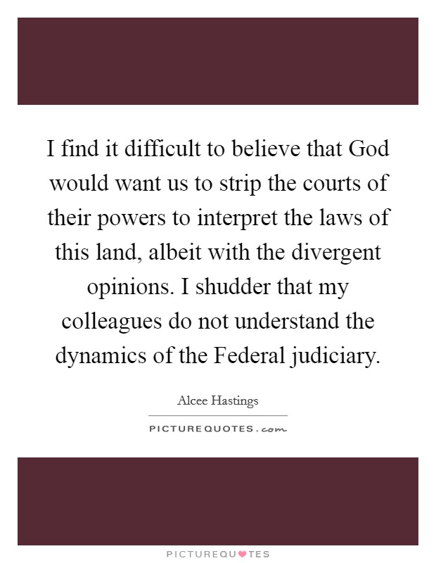 I find it difficult to believe that God would want us to strip the courts of their powers to interpret the laws of this land, albeit with the divergent opinions. I shudder that my colleagues do not understand the dynamics of the Federal judiciary Picture Quote #1