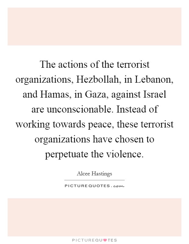 The actions of the terrorist organizations, Hezbollah, in Lebanon, and Hamas, in Gaza, against Israel are unconscionable. Instead of working towards peace, these terrorist organizations have chosen to perpetuate the violence Picture Quote #1