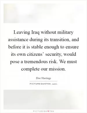 Leaving Iraq without military assistance during its transition, and before it is stable enough to ensure its own citizens’ security, would pose a tremendous risk. We must complete our mission Picture Quote #1
