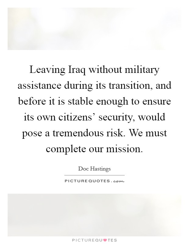 Leaving Iraq without military assistance during its transition, and before it is stable enough to ensure its own citizens' security, would pose a tremendous risk. We must complete our mission Picture Quote #1