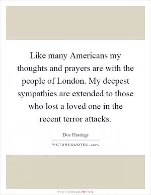 Like many Americans my thoughts and prayers are with the people of London. My deepest sympathies are extended to those who lost a loved one in the recent terror attacks Picture Quote #1