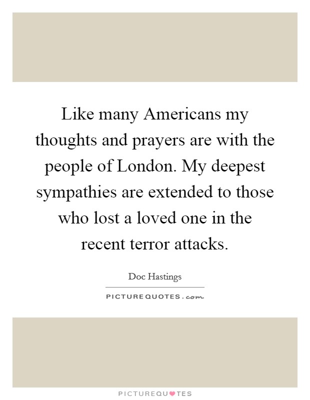 Like many Americans my thoughts and prayers are with the people of London. My deepest sympathies are extended to those who lost a loved one in the recent terror attacks Picture Quote #1