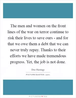 The men and women on the front lines of the war on terror continue to risk their lives to save ours - and for that we owe them a debt that we can never truly repay. Thanks to their efforts we have made tremendous progress. Yet, the job is not done Picture Quote #1