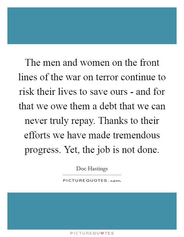 The men and women on the front lines of the war on terror continue to risk their lives to save ours - and for that we owe them a debt that we can never truly repay. Thanks to their efforts we have made tremendous progress. Yet, the job is not done Picture Quote #1