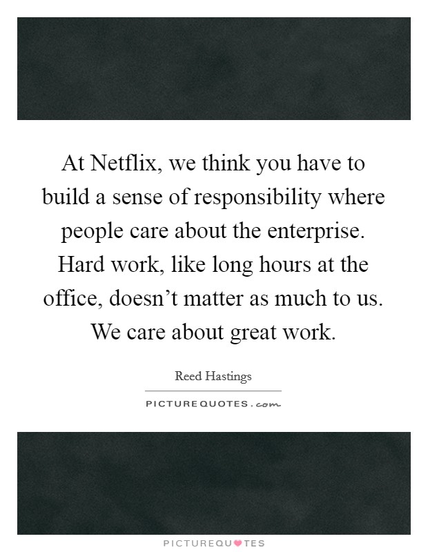 At Netflix, we think you have to build a sense of responsibility where people care about the enterprise. Hard work, like long hours at the office, doesn't matter as much to us. We care about great work Picture Quote #1
