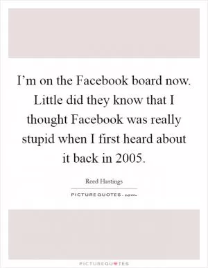 I’m on the Facebook board now. Little did they know that I thought Facebook was really stupid when I first heard about it back in 2005 Picture Quote #1