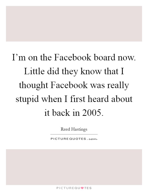 I'm on the Facebook board now. Little did they know that I thought Facebook was really stupid when I first heard about it back in 2005 Picture Quote #1