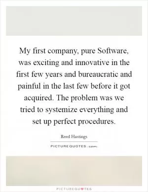 My first company, pure Software, was exciting and innovative in the first few years and bureaucratic and painful in the last few before it got acquired. The problem was we tried to systemize everything and set up perfect procedures Picture Quote #1