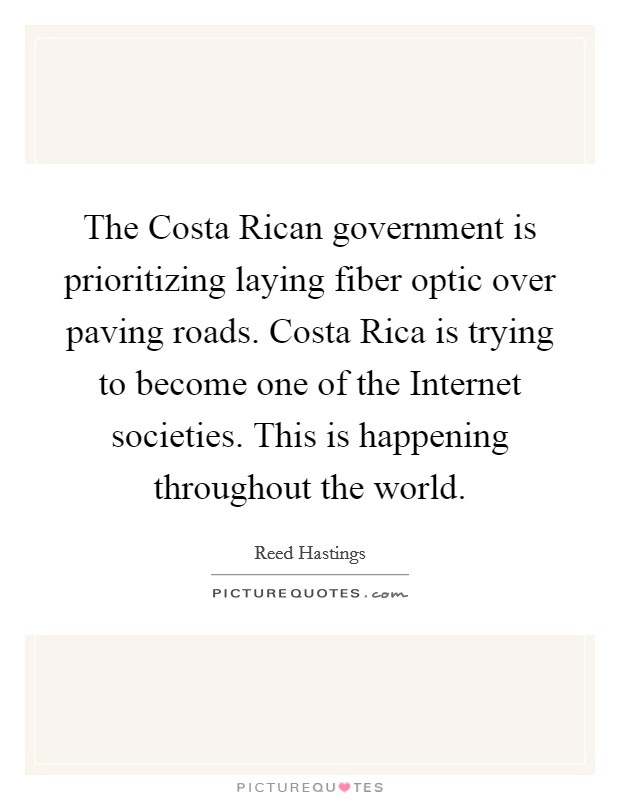 The Costa Rican government is prioritizing laying fiber optic over paving roads. Costa Rica is trying to become one of the Internet societies. This is happening throughout the world Picture Quote #1