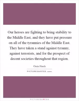 Our heroes are fighting to bring stability to the Middle East, and they have put pressure on all of the tyrannies of the Middle East. They have taken a stand against tyranny, against terrorists, and for the prospect of decent societies throughout that region Picture Quote #1