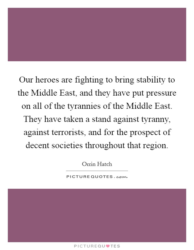 Our heroes are fighting to bring stability to the Middle East, and they have put pressure on all of the tyrannies of the Middle East. They have taken a stand against tyranny, against terrorists, and for the prospect of decent societies throughout that region Picture Quote #1