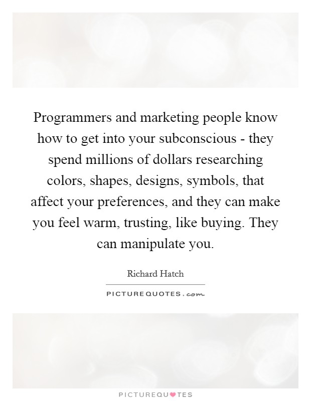Programmers and marketing people know how to get into your subconscious - they spend millions of dollars researching colors, shapes, designs, symbols, that affect your preferences, and they can make you feel warm, trusting, like buying. They can manipulate you Picture Quote #1