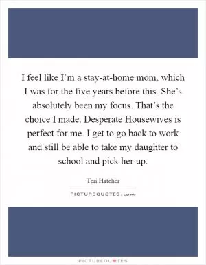 I feel like I’m a stay-at-home mom, which I was for the five years before this. She’s absolutely been my focus. That’s the choice I made. Desperate Housewives is perfect for me. I get to go back to work and still be able to take my daughter to school and pick her up Picture Quote #1
