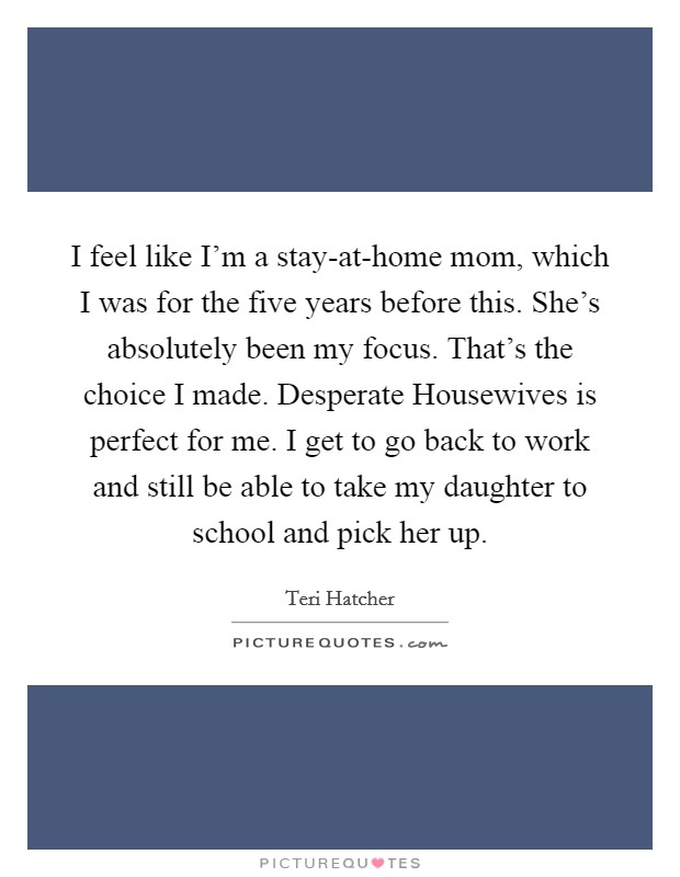 I feel like I'm a stay-at-home mom, which I was for the five years before this. She's absolutely been my focus. That's the choice I made. Desperate Housewives is perfect for me. I get to go back to work and still be able to take my daughter to school and pick her up Picture Quote #1