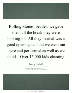 Rolling Stones, beatles, we gave them all the break they were looking for. All they needed was a good opening act, and we went out there and performed as well as we could... Over 15,000 kids chanting Picture Quote #1