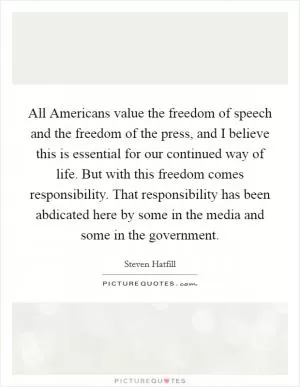 All Americans value the freedom of speech and the freedom of the press, and I believe this is essential for our continued way of life. But with this freedom comes responsibility. That responsibility has been abdicated here by some in the media and some in the government Picture Quote #1