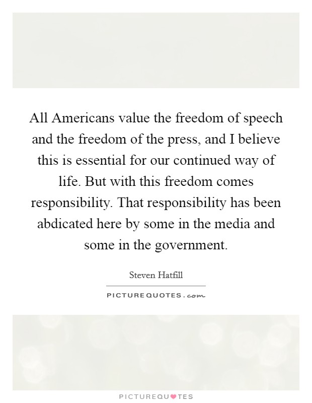 All Americans value the freedom of speech and the freedom of the press, and I believe this is essential for our continued way of life. But with this freedom comes responsibility. That responsibility has been abdicated here by some in the media and some in the government Picture Quote #1