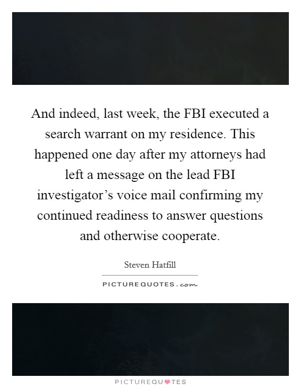 And indeed, last week, the FBI executed a search warrant on my residence. This happened one day after my attorneys had left a message on the lead FBI investigator's voice mail confirming my continued readiness to answer questions and otherwise cooperate Picture Quote #1