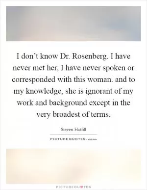 I don’t know Dr. Rosenberg. I have never met her, I have never spoken or corresponded with this woman. and to my knowledge, she is ignorant of my work and background except in the very broadest of terms Picture Quote #1