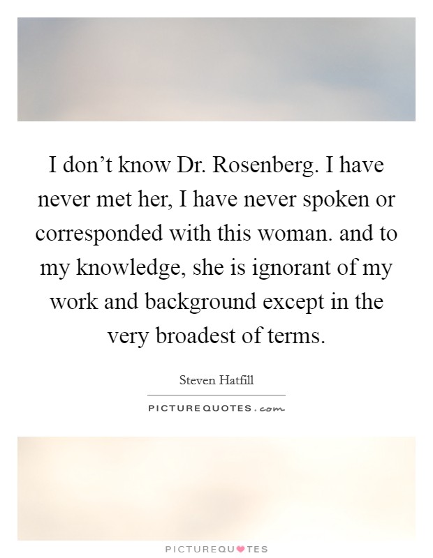 I don't know Dr. Rosenberg. I have never met her, I have never spoken or corresponded with this woman. and to my knowledge, she is ignorant of my work and background except in the very broadest of terms Picture Quote #1