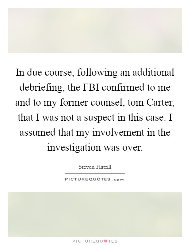 In due course, following an additional debriefing, the FBI confirmed to me and to my former counsel, tom Carter, that I was not a suspect in this case. I assumed that my involvement in the investigation was over Picture Quote #1