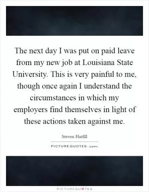 The next day I was put on paid leave from my new job at Louisiana State University. This is very painful to me, though once again I understand the circumstances in which my employers find themselves in light of these actions taken against me Picture Quote #1