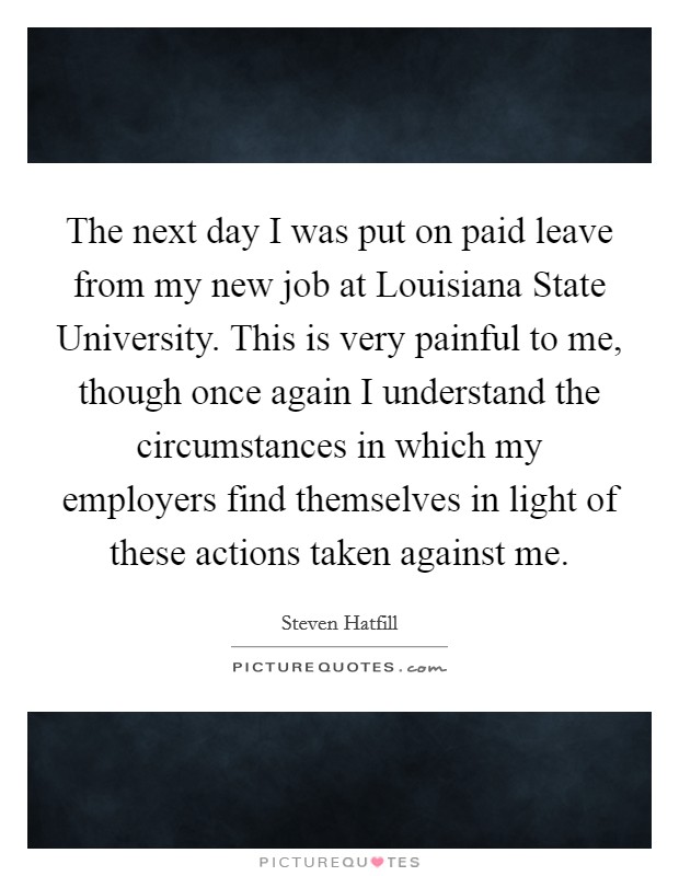 The next day I was put on paid leave from my new job at Louisiana State University. This is very painful to me, though once again I understand the circumstances in which my employers find themselves in light of these actions taken against me Picture Quote #1