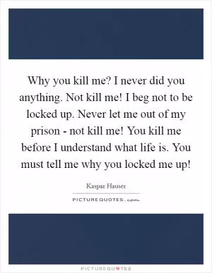 Why you kill me? I never did you anything. Not kill me! I beg not to be locked up. Never let me out of my prison - not kill me! You kill me before I understand what life is. You must tell me why you locked me up! Picture Quote #1