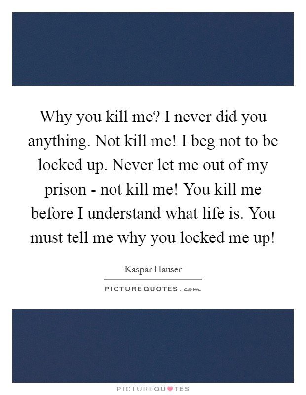 Why you kill me? I never did you anything. Not kill me! I beg not to be locked up. Never let me out of my prison - not kill me! You kill me before I understand what life is. You must tell me why you locked me up! Picture Quote #1