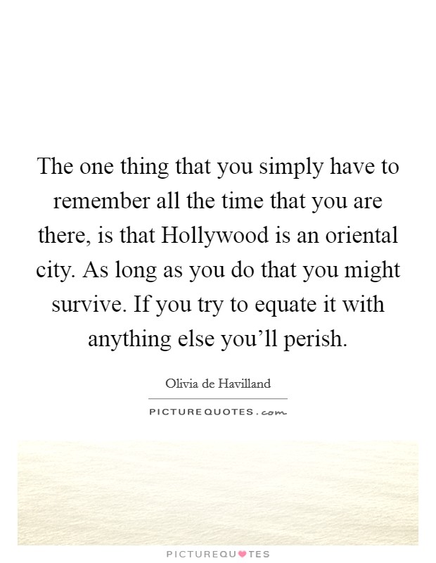 The one thing that you simply have to remember all the time that you are there, is that Hollywood is an oriental city. As long as you do that you might survive. If you try to equate it with anything else you'll perish Picture Quote #1