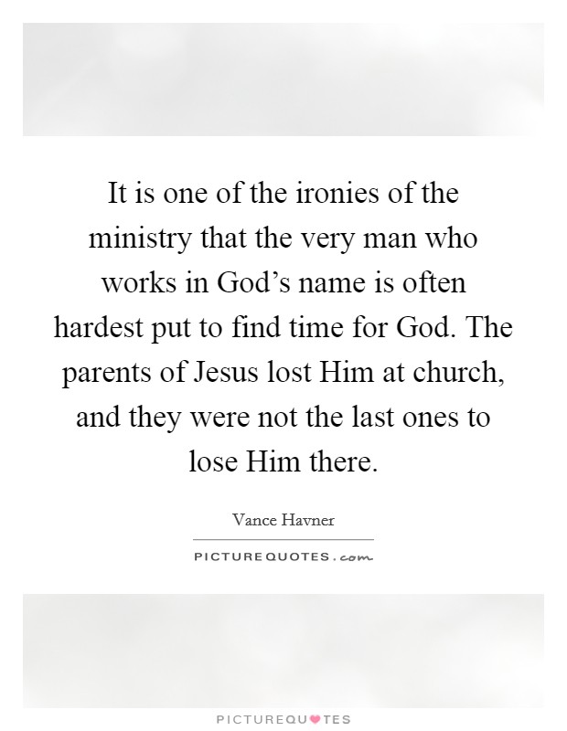 It is one of the ironies of the ministry that the very man who works in God's name is often hardest put to find time for God. The parents of Jesus lost Him at church, and they were not the last ones to lose Him there Picture Quote #1
