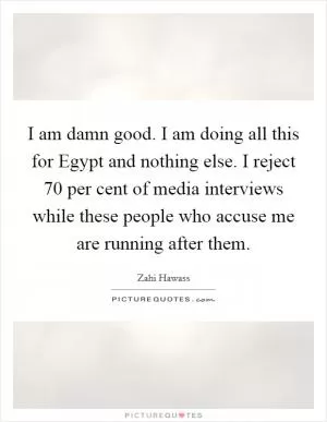 I am damn good. I am doing all this for Egypt and nothing else. I reject 70 per cent of media interviews while these people who accuse me are running after them Picture Quote #1