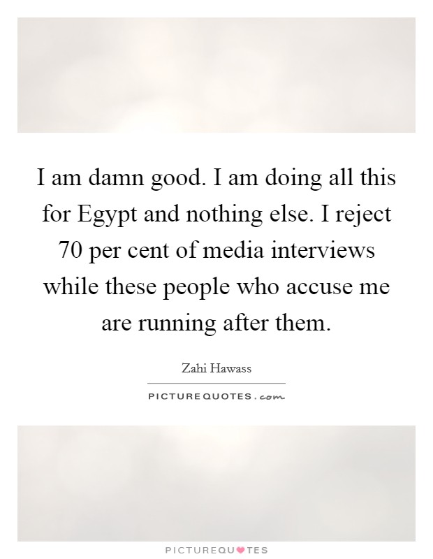 I am damn good. I am doing all this for Egypt and nothing else. I reject 70 per cent of media interviews while these people who accuse me are running after them Picture Quote #1