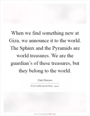When we find something new at Giza, we announce it to the world. The Sphinx and the Pyramids are world treasures. We are the guardian’s of these treasures, but they belong to the world Picture Quote #1
