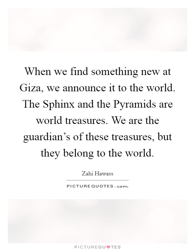 When we find something new at Giza, we announce it to the world. The Sphinx and the Pyramids are world treasures. We are the guardian's of these treasures, but they belong to the world Picture Quote #1