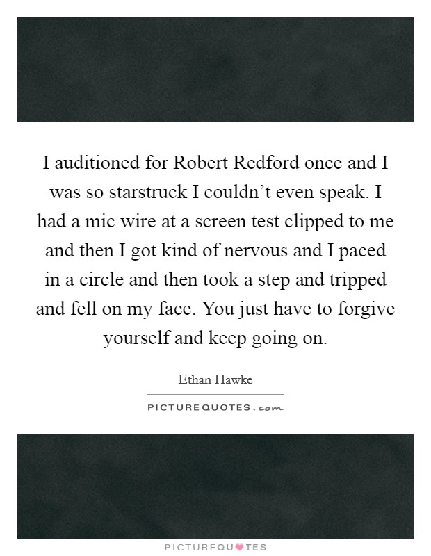 I auditioned for Robert Redford once and I was so starstruck I couldn't even speak. I had a mic wire at a screen test clipped to me and then I got kind of nervous and I paced in a circle and then took a step and tripped and fell on my face. You just have to forgive yourself and keep going on Picture Quote #1