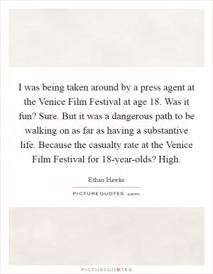 I was being taken around by a press agent at the Venice Film Festival at age 18. Was it fun? Sure. But it was a dangerous path to be walking on as far as having a substantive life. Because the casualty rate at the Venice Film Festival for 18-year-olds? High Picture Quote #1