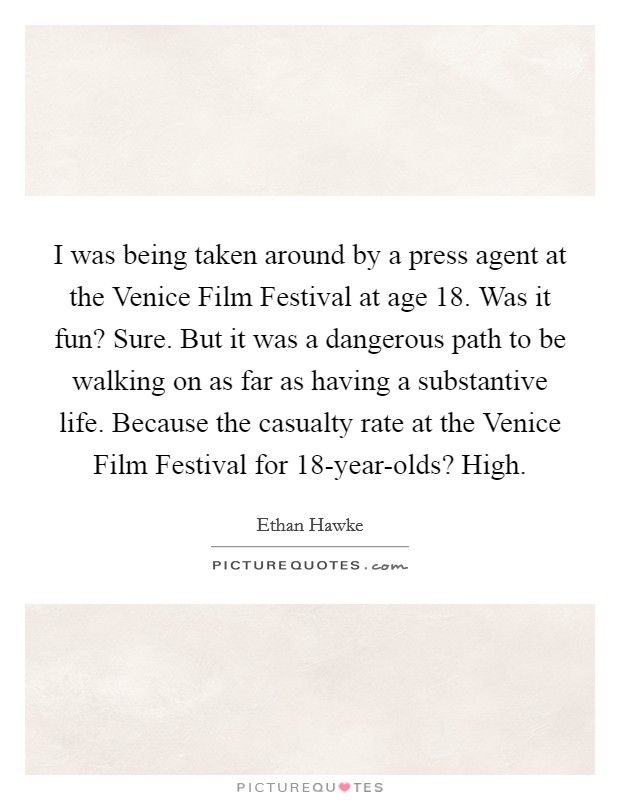 I was being taken around by a press agent at the Venice Film Festival at age 18. Was it fun? Sure. But it was a dangerous path to be walking on as far as having a substantive life. Because the casualty rate at the Venice Film Festival for 18-year-olds? High Picture Quote #1