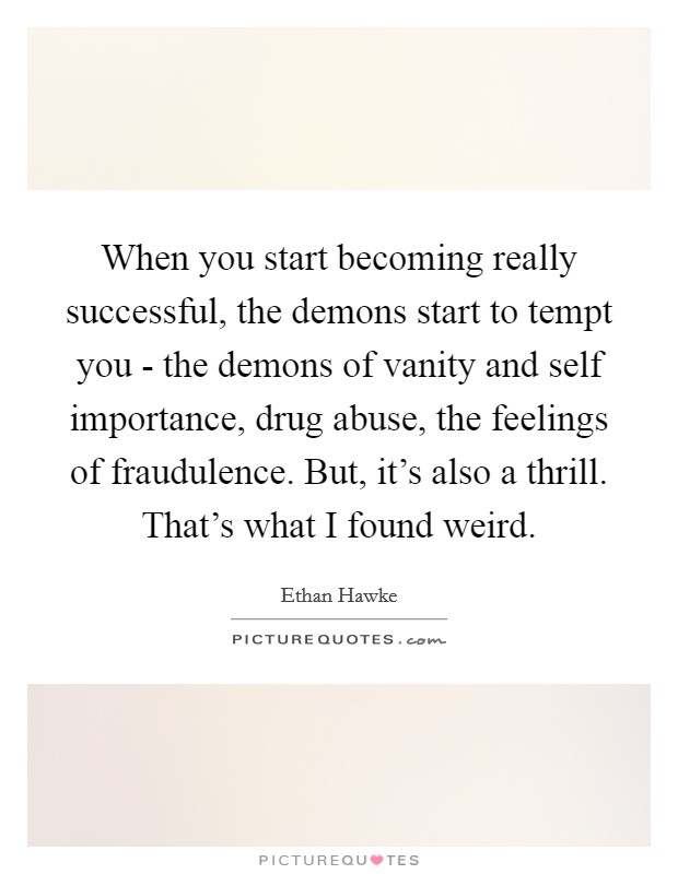 When you start becoming really successful, the demons start to tempt you - the demons of vanity and self importance, drug abuse, the feelings of fraudulence. But, it's also a thrill. That's what I found weird Picture Quote #1